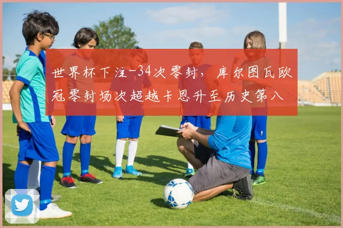 世界杯下注-34次零封，库尔图瓦欧冠零封场次超越卡恩升至历史第八