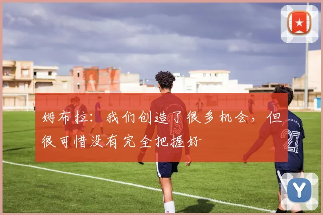 姆布拉：我们创造了很多机会，但很可惜没有完全把握好