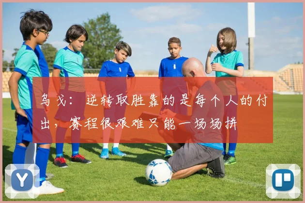 乌戈：逆转取胜靠的是每个人的付出，赛程很艰难只能一场场拼