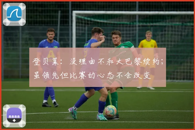 登贝莱：没理由不和大巴黎续约；虽领先但比赛的心态不会改变